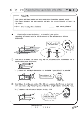T 12-5Perpendicularidad y paralelismo en las aristas
137
6
/
0 1 2 3 4 5 6 7 8 9 10 11 12 13 14 15 16
Conozca la perpendicularidad y el paralelismo de aristas.
Investigue la forma en que se ubican y se cortan las aristas de un prisma
rectangular.
En el dibujo de arriba, las aristas AE y AB son perpendiculares. Confírmelo con el
ángulo recto de las escuadras.
A
D C
B
E F
GH
A B
E
¡Uyy! ¡ e quedó s lo
con el esqueleto!
S ó
Recuerde
Dos líneas perpendiculares Dos líneas paralelas
Dos líneas perpendiculares son las que se cortan formando ángulos rectos.
Dos líneas paralelas son las que están ubicadas a la misma distancia y que nunca
se cortan.
1) ¿Cuál es una arista perpendicular a la arista BF y que pasa por el punto B?
En el dibujo de arriba, las aristas AB y DC son paralelas. Confirme si la distancia
entre las aristas AB y DC son iguales midiendo la longitud de las aristas AD y BC.
2) ¿Cuáles son las aristas paralelas a la arista BF?
A
D C
B
E F
GH
A
D C
B
E F
GH
¿Cuántas son las
aristas que tienen
la misma distancia?
Las escuadras se
pueden colocar así...
012345678910111213141516
z
ss
ss
ss
zz
zz
zz
zz
gg
gg
ss
ss
ss
zz
zz
zz
zz
gg
gg
ss
ss
s
zz
zz
zz
gg
gg
ss
ss
ss
zz
zz
zz
zz
gg
gg
ss
ss
ss
zz
zz
zz
zz
gg
gg
ss
ss
ss
zz
zz
zz
zz
gg
gg
ss
zz
gg
gg
ss
ss
ss
zz
zz
zz
gg
gg
ss
ss
ss
zz
zz
zz
zz
gg
gg
ss
sszz
zz
gg
gg
ss
ss
ss
zz
zz
zz
zz
gg
gg
ss
ss
ss
zz
zz
zz
zz
gg
gg
ss
zz
zz
gg
gg
ss
ss
ss
zz
zz
zz
gg
gg
ss
ss
ss
zz
zz
zz
zz
gg
gg
ss
zz
zz
gg
gg
ss
ss
ss
zz
zz
zz
gg
gg
ss
ss
ss
zz
zz
zz
zz
gg
gg
zz
gg
gg
ss
ss
ss
zz
zz
zz
zz
gg
gg
A
1
2
z
ss
ss
ss
zz
zz
zz
zz
gg
gg
ss
ss
ss
zz
zz
zz
zz
gg
gg
ss
ss
s
zz
zz
zz
gg
gg
ss
ss
ss
zz
zz
zz
zz
gg
gg
ss
ss
ss
zz
zz
zz
zz
gg
gg
ss
ss
ss
zz
zz
zz
zz
gg
gg
ss
zz
gg
gg
ss
ss
ss
zz
zz
zz
gg
gg
ss
ss
ss
zz
zz
zz
zz
gg
gg
ss
sszz
zz
gg
gg
ss
ss
ss
zz
zz
zz
zz
gg
gg
ss
ss
ss
zz
zz
zz
zz
gg
gg
ss
zz
zz
gg
gg
ss
ss
ss
zz
zz
zz
gg
gg
ss
ss
ss
zz
zz
zz
zz
gg
gg
ss
zz
zz
gg
gg
ss
ss
ss
zz
zz
zz
gg
gg
ss
ss
ss
zz
zz
zz
zz
gg
gg
zz
gg
gg
ss
ss
ss
zz
zz
zz
zz
gg
gg
Trate de calcular.
1) 4 ÷ 9 ÷ 4 2) 3 ÷ 5 ÷ 6
 