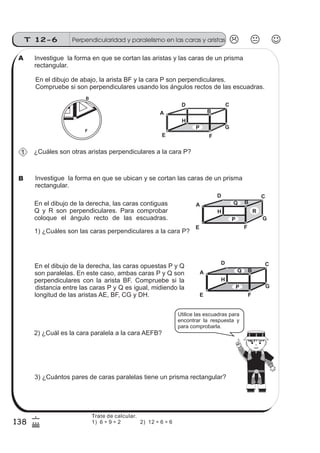 Perpendicularidad y paralelismo en las caras y aristasT 12-6
138
6
(
Investigue la forma en que se cortan las aristas y las caras de un prisma
rectangular.
En el dibujo de abajo, la arista BF y la cara P son perpendiculares.
Compruebe si son perpendiculares usando los ángulos rectos de las escuadras.
A
D C
B
E F
G
H
P
¿Cuáles son otras aristas perpendiculares a la cara P?
01234
F
B
1) ¿Cuáles son las caras perpendiculares a la cara P?
En el dibujo de la derecha, las caras opuestas P y Q
son paralelas. En este caso, ambas caras P y Q son
perpendiculares con la arista BF. Compruebe si la
distancia entre las caras P y Q es igual, midiendo la
longitud de las aristas AE, BF, CG y DH.
2) ¿Cuál es la cara paralela a la cara AEFB?
3) ¿Cuántos pares de caras paralelas tiene un prisma rectangular?
A
D C
B
F
G
H
P
Q
E
B
Investigue la forma en que se ubican y se cortan las caras de un prisma
rectangular.
En el dibujo de la derecha, las caras contiguas
Q y R son perpendiculares. Para comprobar
coloque el ángulo recto de las escuadras.
A
D C
B
E F
G
H
P
Q
R
B
Utilice las escuadras para
encontrar la respuesta y
para comprobarla.
1
A
Trate de calcular.
1) 6 ÷ 9 ÷ 2 2) 12 ÷ 6 ÷ 6
B
 