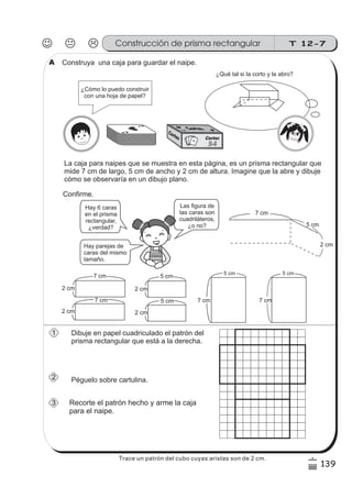 T 12-7Construcción de prisma rectangular
139
6
)
Construya una caja para guardar el naipe.
A
A
A
A
A
A
A
A
Cartas
54
La caja para naipes que se muestra en esta página, es un prisma rectangular que
mide 7 cm de largo, 5 cm de ancho y 2 cm de altura. Imagine que la abre y dibuje
cómo se observaría en un dibujo plano.
Dibuje en papel cuadriculado el patrón del
prisma rectangular que está a la derecha.
5 cm
2 cm
5 cm
2 cm
5 cm
7 cm
5 cm
7 cm
2 cm
7 cm
2 cm
Recorte el patrón hecho y arme la caja
para el naipe.
7 cm
Hay 6 caras
en el prisma
rectangular,
¿verdad?
Hay parejas de
caras del mismo
tamaño.
Las figura de
las caras son
cuadriláteros,
¿o no?
¿Qué tal si la corto y la abro?
7 cm
2 cm
¿Cómo lo puedo construir
con una hoja de papel?
5 cm
Confirme.
A
1
2
3
Péguelo sobre cartulina.
Trace un patrón del cubo cuyas aristas son de 2 cm.
 