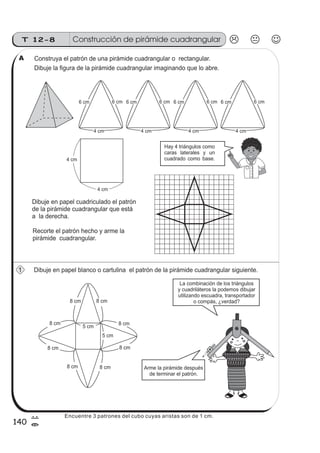 T 12-8 Construcción de pirámide cuadrangular
140
7
=
Construya el patrón de una pirámide cuadrangular o rectangular.
Dibuje la figura de la pirámide cuadrangular imaginando que lo abre.
Dibuje en papel cuadriculado el patrón
de la pirámide cuadrangular que está
a la derecha.
Recorte el patrón hecho y arme la
pirámide cuadrangular.
Dibuje en papel blanco o cartulina el patrón de la pirámide cuadrangular siguiente.
Hay 4 triángulos como
caras laterales y un
cuadrado como base.
6 cm 6 cm 6 cm 6 cm6 cm 6 cm 6 cm 6 cm
4 cm 4 cm 4 cm 4 cm
4 cm
8 cm 8 cm
8 cm 8 cm
8 cm 8 cm
8 cm 8 cm
5 cm
5 cm
Arme la pirámide después
de terminar el patrón.
La combinación de los triángulos
y cuadriláteros la podemos dibujar
utilizando escuadra, transportador
o compás, ¿verdad?
z
ss
ss
ss
zz
zz
zz
zz
gg
gg
ss
ss
ss
zz
zz
zz
zz
gg
gg
ss
ss
s
zz
zz
zz
gg
gg
ss
ss
ss
zz
zz
zz
zz
gg
gg
ss
ss
ss
zz
zz
zz
zz
gg
gg
ss
ss
ss
zz
zz
zz
zz
gg
gg
ss
zz
gg
gg
ss
ss
ss
zz
zz
zz
gg
gg
ss
ss
ss
zz
zz
zz
zz
gg
gg
ss
sszz
zz
gg
gg
ss
ss
ss
zz
zz
zz
zz
gg
gg
ss
ss
ss
zz
zz
zz
zz
gg
gg
ss
zz
zz
gg
gg
ss
ss
ss
zz
zz
zz
gg
gg
ss
ss
ss
zz
zz
zz
zz
gg
gg
ss
zz
zz
gg
gg
ss
ss
ss
zz
zz
zz
gg
gg
ss
ss
ss
zz
zz
zz
zz
gg
gg
zz
gg
gg
ss
ss
ss
zz
zz
zz
zz
gg
gg
1
A
4 cm
Encuentre 3 patrones del cubo cuyas aristas son de 1 cm.
 