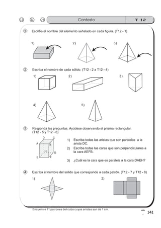 T 12Contesto
141
7
1
Escriba el nombre del elemento señalado en cada figura. (T12 - 1)
Escriba el nombre de cada sólido. (T12 - 2 a T12 - 4)
Escriba el nombre del sólido que corresponde a cada patrón. (T12 - 7 y T12 - 8)
A
D C
B
H
E F
G
1) Escriba todas las aristas que son paralelas a la
arista DC.
2) Escriba todas las caras que son perpendiculares a
la cara AEFB.
3) ¿Cuál es la cara que es paralela a la cara DAEH?
1) 2)
1
4
2
Responda las preguntas. Ayúdese observando el prisma rectangular.
(T12 - 5 y T12 - 6)
3
2) 3)
1)
1)
2) 3)
4) 5)
Encuentre 11 patrones del cubo cuyas aristas son de 1 cm.
 