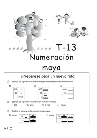 142
7
2
Realice la suma y resta con números mayas.
¡Prepárese para un nuevo reto!
Escriba en número de sistema decimal .los siguientes números mayas s
1) 451 2) 693 3) 1,230 4) 2,000
1) 2) 3)
1
3
400
20
1
400
20
1
400
20
1
Escriba los siguientes números en números mayas.2
20
1
1) suma 2) resta
20
1
Numeración
maya
T-13
 