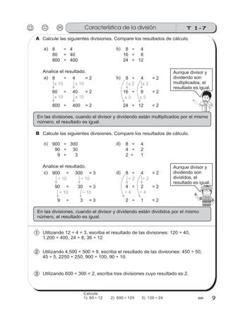 T 1-7
99
Calcule las siguientes divisiones. Compare los resultados de cálculo.A
80 ÷ 40
8 ÷ 4 8 ÷ 4
16 ÷ 8
a) b)
800 ÷ 400 24 ÷ 12
Analice el resultado.
80 ÷ 40 = 2
8 ÷ 4 = 2 8 ÷ 4 = 2
16 ÷ 8 = 2
a) b)
800 ÷ 400 = 2 24 ÷ 12 = 2
x 10 x 10
x 10x 10
x 2 x 2
x 3 x 3
Aunque divisor y
dividendo son
multiplicados, el
resultado es igual.
En las divisiones, cuando el divisor y dividendo están multiplicados por el mismo
número, el resultado es igual.
Calcule las siguientes divisiones. Compare los resultados de cálculo.B
90 ÷ 30
900 ÷ 300 8 ÷ 4
4 ÷ 2
c) d)
9 ÷ 3 2 ÷ 1
Analice el resultado.
90 ÷ 30 = 3
900 ÷ 300 = 3 8 ÷ 4 = 2
4 ÷ 2 = 2
c) d)
9 ÷ 3 = 3 2 ÷ 1 = 2
÷ 10 ÷ 10 ÷ 2 ÷ 2
÷ 4 ÷ 4
Aunque divisor y
dividendo son
divididos, el
resultado es igual.
En las divisiones, cuando el divisor y dividendo están divididos por el mismo
número, el resultado es igual.
÷ 10 ÷ 10
Utilizando 12 ÷ 4 = 3, escriba el resultado de las divisiones: 120 ÷ 40,
1,200 ÷ 400, 24 ÷ 8, 36 ÷ 12
1
Utilizando 4,500 ÷ 500 = 9, escriba el resultado de las divisiones: 450 ÷ 50,
45 ÷ 5, 2250 ÷ 250, 900 ÷ 100, 90 ÷ 10.
2
Utilizando 600 ÷ 300 = 2, escriba tres divisiones cuyo resultado es 2.3
Característica de la división
Calcule.
1) 60 ÷ 12 2) 600 ÷ 120 3) 120 ÷ 24
 