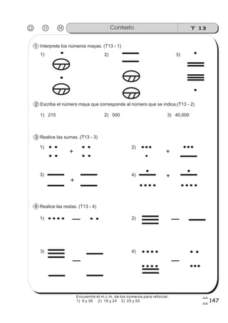 T 13Contesto
147
7
7
Interprete los números mayas. (T13 - 1)
Escriba el número maya que corresponde al número que se indica.(T13 - 2)
1) 215 2) 500 3) 40,000
Realice las sumas. (T13 - 3)
Realice las restas. (T13 - 4)
1) 2) 3)
1)
+
2)
+
3)
+
4) +
1) 2)
3) 4)
1
2
3
4
Encuentre el m.c.m. de los números para reforzar.
1) 9 y 36 2) 16 y 24 3) 25 y 50
 