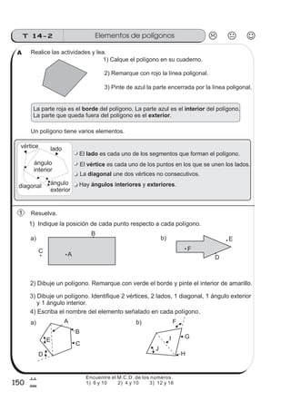 150
Elementos de polígonosT 14-2
7
0
1) Indique la posición de cada punto respecto a cada polígono.
2) Dibuje un polígono. Remarque con verde el borde y pinte el interior de amarillo.
Realice las actividades y lea.
1) Calque el polígono en su cuaderno.
2) Remarque con rojo la línea poligonal.
3) Pinte de azul la parte encerrada por la línea poligonal.
Un polígono tiene varios elementos.
3) Dibuje un polígono. Identifique 2 vértices, 2 lados, 1 diagonal, 1 ángulo exterior
y 1 ángulo interior.
4) Escriba el nombre del elemento señalado en cada polígono.
La parte roja es el del polígono. La parte azul es el del polígono.
La parte que queda fuera del polígono es el .
borde interior
exterior
b) F
G
H
J
I
a)
D
E
A
B
C
La une dos vértices no consecutivos.diagonal
ladovértice
diagonal ángulo
exterior
ángulo
interior
El es cada uno de los puntos en los que se unen los lados.vértice
El es cada uno de los segmentos que forman el polígono.lado
Hay y .ángulos interiores exteriores
Resuelva.1
A
A
B
C
D
E
F
a) b)
Encuentre el M.C.D. de los números.
1) 6 y 10 2) 4 y 10 3) 12 y 16
 