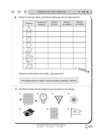 T 14-5Exploración de polígonos
153
7
#
Dibuje la tabla que sigue y escriba los datos que van en cada columna.
Escriba el nombre de los polígonos que encuentra en los dibujos.
Observe la información de la tabla. ¿Qué descubre?
Un polígono tiene el mismo número de lados, ángulos y vértices.
CEDA
EL
PASO
F i d o
12 1
2
3
4
567
8
9
10
11
1) 2) 3) 4)
5) 6) 7)
Polígono
Nombre del
polígono
Número
de lados
Número
de ángulos
Número
de vértices
A
1
Encuentre el M.C.D. de los números.
1) 3 y 9 2) 6 y 12 3) 3 y 6
 