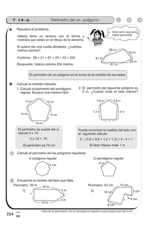 Perímetro de un polígonoT 14-6
154
7
$
Calcule el perímetro de los polígonos regulares.
Resuelva el problema.
Valeria tiene un terreno con la forma y
medidas que están en el dibujo de la derecha.
El perímetro de un polígono es la suma de la medida de sus lados.
1. Calcule el perímetro del pentágono
regular. Busque una manera fácil.
Si quiere dar una vuelta alrededor, ¿cuántos
metros camina?
Confirme: 58 + 21 + 67 + 25 + 33 = 204
Respuesta: Valeria camina 204 metros.
Calcule la medida indicada.
2. El perímetro del siguiente polígono es
5 m. ¿Cuánto mide el lado inferior?
El perímetro se puede dar si
calcula 5 x 15.
5 x 15 = 75
El perímetro es 75 cm
5 - ( 0.8 + 0.8 + 1.2 + 1.2) = 5 - 4 = 1
El lado inferior mide 1 m
Puede encontrar la medida del lado con
el siguiente cálculo:
Encuentre la medida del lado que falta.
58 m
33 m
67 m
21 m
25 m
0.8 m 0.8 m
1.2 m 1.2 m
?
15 cm 15 cm15 cm
15 cm15 cm
15 cm15 cm
15 cm15 cm
4 m
2 cm
10 m
10 m
5 m
5 m
?
Perímetro: 35 m
Esto como que ya lo
había aprendido.
10 cm
10 cm
8 cm
5 cm
?
Perímetro: 43 cm
4 cm
1) 2)
1) octágono regular 2) pentágono regular
A
1
2
B
z
ss
ss
ss
zz
zz
zz
zz
gg
gg
ss
ss
ss
zz
zz
zz
zz
gg
gg
ss
ss
s
zz
zz
zz
gg
gg
ss
ss
ss
zz
zz
zz
zz
gg
gg
ss
ss
ss
zz
zz
zz
zz
gg
gg
ss
ss
ss
zz
zz
zz
zz
gg
gg
ss
zz
gg
gg
ss
ss
ss
zz
zz
zz
gg
gg
ss
ss
ss
zz
zz
zz
zz
gg
gg
ss
sszz
zz
gg
gg
ss
ss
ss
zz
zz
zz
zz
gg
gg
ss
ss
ss
zz
zz
zz
zz
gg
gg
ss
zz
zz
gg
gg
ss
ss
ss
zz
zz
zz
gg
gg
ss
ss
ss
zz
zz
zz
zz
gg
gg
ss
zz
zz
gg
gg
ss
ss
ss
zz
zz
zz
gg
gg
ss
ss
ss
zz
zz
zz
zz
gg
gg
zz
gg
gg
ss
ss
ss
zz
zz
zz
zz
gg
gg
Calcule el perímetro de un hexágono regular cuyos lados son de 5 cm.
 