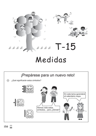 158
7
(
¡Prepárese para un nuevo reto!
¿Qué significarán estos símbolos?1
z
ss
ss
ss
zz
zz
zz
zz
gg
gg
ss
ss
ss
zz
zz
zz
zz
gg
gg
ss
ss
s
zz
zz
zz
gg
gg
ss
ss
ss
zz
zz
zz
zz
gg
gg
ss
ss
ss
zz
zz
zz
zz
gg
gg
ss
ss
ss
zz
zz
zz
zz
gg
gg
ss
zz
gg
gg
ss
ss
ss
zz
zz
zz
gg
gg
ss
ss
ss
zz
zz
zz
zz
gg
gg
ss
sszz
zz
gg
gg
ss
ss
ss
zz
zz
zz
zz
gg
gg
ss
ss
ss
zz
zz
zz
zz
gg
gg
ss
zz
zz
gg
gg
ss
ss
ss
zz
zz
zz
gg
gg
ss
ss
ss
zz
zz
zz
zz
gg
gg
ss
zz
zz
gg
gg
ss
ss
ss
zz
zz
zz
gg
gg
ss
ss
ss
zz
zz
zz
zz
gg
gg
zz
gg
gg
ss
ss
ss
zz
zz
zz
zz
gg
gg
En este tema aprenderá
el calendario maya.
Hemos visto estos
símbolos... pero ¿Dónde?
Medidas
T-15
 