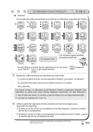 T 15-1El calendario maya Cholq´ij (1)
159
7
)
Responda. Utilice el bloque de calendario que está arriba.
Utilice la parte del calendario Cholq’ij mostrado al inicio de la página para
responder las preguntas.
Observe.
1) ¿Cómo se llama el tercer día del calendario Cholq’ij? ¿el cuarto? ¿el décimo?
2) ¿Cuántos días pasan para que se repita el número uno maya?
En la ilustración está representada una parte de un calendario maya llamado Cholq´ij.
En este bloque, el primer día del calendario es el “uno Imox” el segundo
es el
Lea y aprenda.
1) Si estoy en el día 4 K’at y mi cumpleaños es 8 días después, ¿cuál es el nombre
del día de mi cumpleaños?
2) Si estoy en el día 2 Tz’ikin y el cumpleaños de mi amiga fue hace 10 días, ¿cuál es
el nombre del día del cumpleaños de ella?
Los mayas crearon un calendario al que llamaron Cholq’ij o Calendario Sagrado. Ese
calendario se utiliza para ubicar fechas religiosas importantes. En este calendario:
1. Hay 20 días que tienen un nombre y que se indican con una figura llamada glifo.
2. Los días se numeran de 13 en 13.
.
Imox Iq’ Aq’ab’al KanK’at Keme
Kej Q’anil Toj B’atzTz’i’ E
Aj AjmaqI x’ Tz ikin’ No j’ Tijax
Kawoq Ajpu
“dos Iq’ ” y así sucesivamente.
En idioma K’iche’
Los números mayas también
se puede escribir así.
A
1
2
Calcule el área de un romboide cuya base es de 8 cm y
altura es de 4 cm.
 