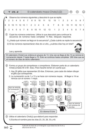 160
El calendario maya Cholq´ij (2)T 15-2
8
=
Observe los números siguientes y descubra lo que se repite.
Copie los números anteriores. Utilice lo que descubrió para continuar la
secuencia de números hasta completar 13 filas. Después responda.
1 2 3 4 5 6 7 8 9 10 11 12 13 1 2 3 4 5 6 7
2) Si los números representaran días de un año, ¿cuántos días hay en total?
1) ¿Hasta qué número se llega en la secuencia? ¿Cada cuánto se repite la secuencia?
Lea y aprenda.
El calendario Cholq’ij se ordena en grupos de 13. Una vez se llega al día 14 se reinicia la
numeración desde 1 hasta llegar a 13. Esto se continúa hasta completar 260 días que es
el número de días de dicho calendario.
Forme un grupo de compañeras o compañeros. Elaboren parte de un calendario
Cholq’ij (hasta 40 ó 60 días). Para hacerlo tomen en cuenta que:
8 9 10 11 12 13 1 2 3 4 5 6 7 8 9 10 11 12 13 1
2 3 4 5 6 7 8 9 10 11 12 13 1 2 3 4 5 6 7 8
1. Hay 20 glifos que representan 20 días. Entonces, para cada día deben dibujar
el glifo que corresponde.
2. La numeración va de 1 a 13 y se hace con números mayas. Al llegar a 14 se
reinicia con el número 1 maya.
Utilice el calendario Cholq’ij que elaboró para responder.
1) Escriba el nombre para los días 23, 25, 28, 33 y 40.
.
Imox Iq’ Aq’ab’al KanK’at Keme
Kej Q’anil Toj B’atzTz’i’ E
Aj AjmaqI x’ Tz ikin’ Tijax
Kawoq Ajpu
No j’
Imox
Aquí se reinicia
la numeración.
Aquí se reinicia
los nombres de
los días.
En idioma K’iche’
A
1
2
3
z
ss
ss
ss
zz
zz
zz
zz
gg
gg
ss
ss
ss
zz
zz
zz
zz
gg
gg
ss
ss
s
zz
zz
zz
gg
gg
ss
ss
ss
zz
zz
zz
zz
gg
gg
ss
ss
ss
zz
zz
zz
zz
gg
gg
ss
ss
ss
zz
zz
zz
zz
gg
gg
ss
zz
gg
gg
ss
ss
ss
zz
zz
zz
gg
gg
ss
ss
ss
zz
zz
zz
zz
gg
gg
ss
sszz
zz
gg
gg
ss
ss
ss
zz
zz
zz
zz
gg
gg
ss
ss
ss
zz
zz
zz
zz
gg
gg
ss
zz
zz
gg
gg
ss
ss
ss
zz
zz
zz
gg
gg
ss
ss
ss
zz
zz
zz
zz
gg
gg
ss
zz
zz
gg
gg
ss
ss
ss
zz
zz
zz
gg
gg
ss
ss
ss
zz
zz
zz
zz
gg
gg
zz
gg
gg
ss
ss
ss
zz
zz
zz
zz
gg
gg
Calcule el área de un triángulo cuya base es de 8 cm y
altura es de 4 cm.
 