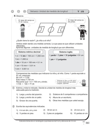 T 15Refuerzo: Unidad de medida de longitud
161
8
1
Observe.
Aprenda algunas unidades de medida de longitud que son diferentes.
El largo del campo es
77.35 metros.
Ambos están dando una medida correcta. Lo que pasa es que utilizan unidades
diferentes.
¿Quién tiene la razón? ¿la niña o el niño?
Comparemos las medidas que indicaron la niña y el niño. Como 1 yarda equivale a
91 cm, entonces:
1) Largo y ancho del pizarrón. 2) Estatura de 5 compañeras o compañeros.
3) Largo y ancho de un patio.
Estime y mida lo indicado. Decida la unidad de medida de longitud más
adecuada para la medición.
Escriba las equivalencias indicadas.
1) 4 m en dm, cm y mm
El largo del campo es
85 yardas.
Sistema métrico decimal
1 km = 1,000 m
1 m = 10 = 100 cm = 1,000 mmdm
1 = 10 cm = 100 mm = 0.1 mdm
1 cm = 10 mm = 0.01 m
1 mm = 0.001 m
Sistema inglés
1 = 3 = 36 = 91 cmyarda pies pulgadas
1 = 12pie pulgadas
85 x 91 = 7,735
Esto indica 7,735 cm.
Recuerdo que 1 m = 100 cm y divido.
7,735 ÷ 100 = 77.35
4) Altura de un escritorio.
5) Grosor de una puerta. 6) Otras tres medidas que usted escoja.
2) 34 km en m 3) 23 mm en m
4) 5 yardas en pies 5) 2 pies en pulgadas 6) 10 yardas en cm
1
2
A
Entonces la niña y el niño dicen
la misma medida sólo que utilizan
unidades diferentes.
Calcule el área de un rectángulo cuya base es de 9 cm y altura es de 3.4 cm.
 