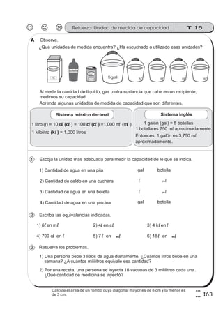 T 15Refuerzo: Unidad de medida de capacidad
163
8
3
Al medir la cantidad de líquido, gas u otra sustancia que cabe en un recipiente,
medimos su capacidad.
Escoja la unidad más adecuada para medir la capacidad de lo que se indica.
Observe.
Aprenda algunas unidades de medida de capacidad que son diferentes.
¿Qué unidades de medida encuentra? ¿Ha escuchado o utilizado esas unidades?
Escriba las equivalencias indicadas.
Resuelva los problemas.
1) Una persona bebe 3 litros de agua diariamente. ¿Cuántos litros bebe en una
semana? ¿A cuántos mililitros equivale esa cantidad?
2) Por una receta, una persona se inyecta 18 vacunas de 3 mililitros cada una.
¿Qué cantidad de medicina se inyectó?
leche
1l
jugo
350 lm 8l 8l 8l 8l
1 litro ( ) = 10 = 100 =1,000 m (m )d (d ) c (c )
1 kilolitro = 1,000 litros(k )
1) Cantidad de agua en una pila
2) Cantidad de caldo en una cuchara
3) Cantidad de agua en una botella
4) Cantidad de agua en una piscina
l l ll l l l
l
1) 6 en m 2) 4 en c 3) 4 k en
4) 700 c en 5) 7 en 6) 18 en
l
l
l
l
l l l
l l mlml
l
5gal
botella
1 galón (gal) = 5 botellas
1 botella es 750 m aproximadamente.
Entonces, 1 galón es 3,750 m
aproximadamente.
l
l
Sistema métrico decimal Sistema inglés
gal botella
l ml
gal botella
l ml
A
3
2
1
Calcule el área de un rombo cuya diagonal mayor es de 6 cm y la menor es
de 3 cm.
 