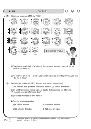 Resuelva los problemas. (T15, Refuerzo de unidad de medidas)
1) Una persona dice que tiene 5 décadas de edad. ¿Cuántos años tiene?
Observe y responda. (T15-1 y T15-2)
2) En un libro dice que hace 2 siglos la capital de Guatemala era diferente.
¿A cuántos años se refiere ese dato?
3) ¿Cuántos minutos hay en 6 horas?
1) Si estamos en el día 2 Iq’ y faltan 6 días para una siembra, ¿en cuál día se
realizará la siembra?
2) Si estamos en el día 11 B’atz y ya pasaron 2 días de la fiesta patronal, ¿en cuál
día fue la fiesta?
Imox Iq’ Aq’ab’al KanK’at Keme
Kej Q’anil Toj B’atzTz’i’ E
Aj AjmaqI x’ Tz ikin’ Tijax
Kawoq Ajpu
No j’
Imox
En idioma K’iche’
1
2
4) Escriba las equivalencias.
a) 6 lustros en años b) 2 milenios en años
c) 60 años en décadas d) 400 años en siglos
ContestoT 15
164
8
4
Calcule el área de un trapecio cuya base mayor es de 9 cm, base menor
es de 6 y altura es de 3 cm.
 