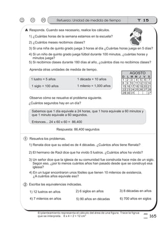 Responda. Cuando sea necesario, realice los cálculos.
1) ¿Cuántas horas de la semana estamos en la escuela?
Aprenda otras unidades de medida de tiempo.
Resuelva los problemas.
1) Renata dice que su edad es de 4 décadas. ¿Cuántos años tiene Renata?
2) El hermano de Raúl dice que ha vivido 5 lustros. ¿Cuántos años ha vivido?
3) Un señor dice que la iglesia de su comunidad fue construida hace más de un siglo.
Según eso, ¿por lo menos cuántos años han pasado desde que se construyó esa
iglesia?
4) En un lugar encontraron unos fósiles que tienen 10 milenios de existencia.
¿A cuántos años equivale eso?
Escriba las equivalencias indicadas.
1) 12 lustros en años 2) 6 siglos en años 3) 8 décadas en años
4) 7 milenios en años 5) 90 años en décadas 6) 700 años en siglos
2) ¿Cuántos meses recibimos clases?
3) Si una niña de quinto grado juega 3 horas al día ¿Cuántas horas juega en 5 días?
4) Si un niño de quinto grado juega fútbol durante 100 minutos, ¿cuántas horas y
minutos juega?
5) Si recibimos clases durante 180 días al año, ¿cuántos días no recibimos clases?
Observe cómo se resuelve el problema siguiente.
¿Cuántos segundos hay en un día?
Respuesta: 86,400 segundos
1 milenio = 1,000 años
1 década = 10 años1 lustro = 5 años
1 siglo = 100 años
Sabemos que 1 día equivale a 24 horas, que 1 hora equivale a 60 minutos y
que 1 minuto equivale a 60 segundos.
Entonces... 24 x 60 x 60 = 86,400
1 2 3 4 5 6 7
8 9 10 11 12 13 14
15 16 17 18 19 20 21
22 23 24 25 26 27 28
29 30 31
D L M M J V S
AGOSTO
1
2
A
T 15Refuerzo: Unidad de medida de tiempo
165
8
5
El planteamiento representa el cálculo del área de una figura. Trace la figrua
que se interpreta. 6 x 4 ÷ 2 = 12 cm
2
 