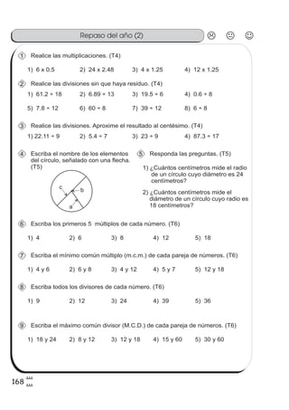 168
8
8
Repaso del año (2)
Realice las multiplicaciones. (T4)1
1) 6 x 0.5 2) 24 x 2.48 3) 4 x 1.25 4) 12 x 1.25
1) 61.2 ÷ 18 2) 6.89 ÷ 13 3) 19.5 ÷ 6 4) 0.6 ÷ 8
Realice las divisiones sin que haya residuo. (T4)2
5) 7.8 ÷ 12 6) 60 ÷ 8 7) 39 ÷ 12 8) 6 ÷ 8
1) 22.11 ÷ 9 2) 5.4 ÷ 7 3) 23 ÷ 9 4) 87.3 ÷ 17
Realice las divisiones. Aproxime el resultado al centésimo. (T4)3
Escriba el nombre de los elementos
del círculo, señalado con una flecha.
(T5)
4
a
bc
Responda las preguntas. (T5)5
1) ¿Cuántos centímetros mide el radio
de un círculo cuyo diámetro es 24
centímetros?
2) ¿Cuántos centímetros mide el
diámetro de un círculo cuyo radio es
18 centímetros?
1) 4 2) 6 3) 8 4) 12
Escriba los primeros 5 múltiplos de cada número. (T6)6
5) 18
1) 4 y 6 2) 6 y 8 3) 4 y 12 4) 5 y 7
Escriba el mínimo común múltiplo (m.c.m.) de cada pareja de números. (T6)7
5) 12 y 18
1) 9 2) 12 3) 24 4) 39
Escriba todos los divisores de cada número. (T6)8
5) 36
1) 18 y 24 2) 8 y 12 3) 12 y 18 4) 15 y 60
Escriba el máximo común divisor (M.C.D.) de cada pareja de números. (T6)9
5) 30 y 60
 