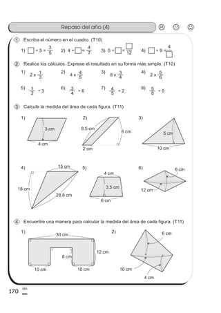 170
8
0
Repaso del año (4)
Escriba el número en el cuadro. (T10)1
1) ÷ 5 = 2) 4 ÷ =
1)
3
1
5
3
7
4
3) 5 ÷ =
12
4) ÷ 9 =
4
Realice los cálculos. Exprese el resultado en su forma más simple. (T10)2
2 x
2)
5
44 x
3)
4
38 x
4)
6
52 x
5)
2
1 ÷ 3
6)
4
3 ÷ 6
7)
5
4 ÷ 2
8)
8
5 ÷ 5
Calcule la medida del área de cada figura. (T11)3
1)
4 cm
3 cm
2)
2 cm
8.5 cm
6 cm
3)
10 cm
5 cm
15 cm4)
18 cm
28.8 cm
5) 6)
3.5 cm
4 cm
6 cm
6 cm
12 cm
Encuentre una manera para calcular la medida del área de cada figura. (T11)4
1) 2)
10 cm10 cm
8 cm
12 cm
30 cm
4 cm
10 cm
6 cm
 