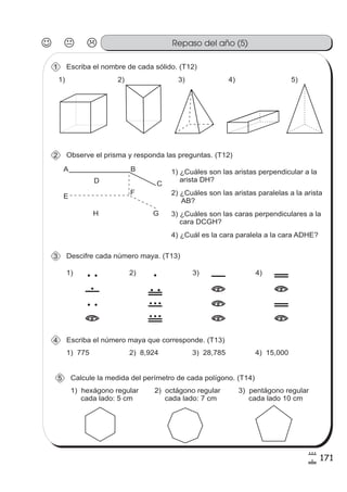 171
8
!
Repaso del año (5)
Escriba el nombre de cada sólido. (T12)1
1) 2) 3) 4) 5)
Observe el prisma y responda las preguntas. (T12)2
A B
CD
E
F
GH
1) ¿Cuáles son las aristas perpendicular a la
arista DH?
2) ¿Cuáles son las aristas paralelas a la arista
AB?
3) ¿Cuáles son las caras perpendiculares a la
cara DCGH?
4) ¿Cuál es la cara paralela a la cara ADHE?
Descifre cada número maya. (T13)3
1)
2
6
2
=
2)
1
2
8
#
0
3)
5
=
=
=
4)
0
=
0
=
Escriba el número maya que corresponde. (T13)4
1) 775 2) 8,924 3) 28,785 4) 15,000
Calcule la medida del perímetro de cada polígono. (T14)5
1) hexágono regular
cada lado: 5 cm
2) octágono regular
cada lado: 7 cm
3) pentágono regular
cada lado 10 cm
 