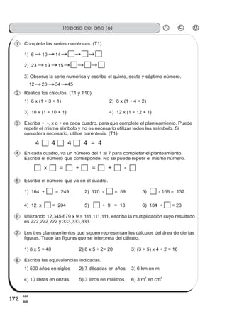 172
8
Repaso del año (6)
20
Complete las series numéricas. (T1)1
1) 6 10 14
2) 23 19 15
3) Observe la serie numérica y escriba el quinto, sexto y séptimo número.
12 23 34 45
Realice los cálculos. (T1 y T10)2
1) 6 x (1 ÷ 3 + 1) 2) 8 x (1 ÷ 4 + 2)
3) 10 x (1 ÷ 10 + 1) 4) 12 x (1 ÷ 12 + 1)
Escriba +, -, x o ÷ en cada cuadro, para que complete el planteamiento. Puede
repetir el mismo símbolo y no es necesario utilizar todos los ssímbolo. Si
considera necesario, utilice paréntesis. (T1)
3
4 4 4 4 = 4
En cada cuadro, va un número del 1 al 7 para completar el planteamiento.
Escriba el número que corresponde. No se puede repetir el mismo número.
4
x = ÷ = + -
Escriba el número que va en el cuadro.5
1) 164 + = 249 2) 170 - = 59 3) - 168 = 132
4) 12 x = 204 5) ÷ 9 = 13 6) 184 ÷ = 23
Utilizando 12,345,679 x 9 = 111,111,111, escriba la multiplicación cuyo resultado
es 222,222,222 y 333,333,333.
6
Los tres planteamientos que siguen representan los cálculos del área de ciertas
figuras. Trace las figuras que se interpreta del cálculo.
7
1) 8 x 5 = 40 2) 8 x 5 ÷ 2= 20 3) (3 + 5) x 4 ÷ 2 = 16
Escriba las equivalencias indicadas.8
1) 500 años en siglos 2) 7 décadas en años 3) 6 km en m
4) 10 libras en onzas 5) 3 litros en mililitros 6) 3 m en cm
2 2
 
