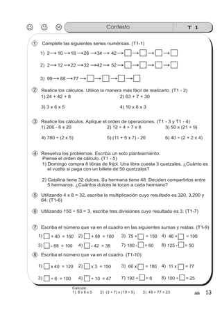 T 1Contesto
13#
Complete las siguientes series numéricas. (T1-1)1
Realice los cálculos. Utilice la manera más fácil de realizarlo. (T1 - 2)
Realice los cálculos. Aplique el orden de operaciones. (T1 - 3 y T1 - 4)
1) 24 + 42 + 8 2) 63 + 7 + 30
3) 3 x 6 x 5 4) 10 x 6 x 3
1) 200 - 6 x 20 2) 12 ÷ 4 + 7 x 8 3) 50 x (21 + 9)
4) 780 ÷ (2 x 5) 5) (11 + 5 x 7) - 20 6) 40 ÷ (2 + 2 x 4)
Resuelva los problemas. Escriba un solo planteamiento.
Piense el orden de cálculo. (T1 - 5)
1) Domingo compra 8 libras de frijol. Una libra cuesta 3 quetzales. ¿Cuánto es
el vuelto si paga con un billete de 50 quetzales?
2) Catalina tiene 32 dulces. Su hermana tiene 48. Deciden compartirlos entre
5 hermanos. ¿Cuántos dulces le tocan a cada hermano?
4
3
2
1) 2 10 18 26 34 42
2) 2 12 22 32 42 52
3) 99 88 77
Utilizando 4 x 8 = 32, escriba la multiplicación cuyo resultado es 320, 3,200 y
64. (T1-6)
5
Utilizando 150 ÷ 50 = 3, escriba tres divisiones cuyo resultado es 3. (T1-7)6
Escriba el número que va en el cuadro en las siguientes sumas y restas. (T1-9)7
1) 75 + = 150+ 40 = 160 3)+ 88 = 1002) 46 + = 1004)
3) - 68 = 100 - 42 = 384) 7) 8)180 - = 60 125 - = 50
Escriba el número que va en el cuadro. (T1-10)8
1) 60 x = 180x 40 = 120 3)x 3 = 1502) 11 x = 774)
3) ÷ 6 = 100 ÷ 10 = 474) 7) 8)192 ÷ = 6 100 ÷ = 25
Calcule.
1) 8 x 6 x 5 2) (3 + 7) x (10 ÷ 5) 3) 49 + 77 + 23
 