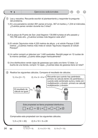 Ejercicios adicionalesT 1
14 $
Lea y resuelva. Recuerde escribir el planteamiento y responder la pregunta
del problema.
2) A la playa de Puerto de San José llegaron 130,680 turistas el año pasado y
163,796 este año. ¿Cuántos turistas más llegaron este año?
En una panadería venden 891 panes el lunes, 367 el martes y 1,234 el miércoles.
¿Cuántos panes venden durante los 3 días?
3) El volcán Tajumulco mide 4,220 metros de altura y el volcán Pacaya 2,550
metros. ¿Cuántos metros más mide el volcán Tajumulco respecto al volcán
Pacaya?
4) Un señor compró un televisor por 1,440 quetzales. Decidió pagar en 12 cuotas de
la misma cantidad. ¿Cuánto debe pagar mensualmente?
1)
1
5) Una distribuidora vende cajas de gaseosas que cada una tiene 12 latas. La
dueña de una tienda, compró 12 cajas. ¿Cuántas latas de gaseosa tiene en total?
Realice los siguientes cálculos. Compare el resultado de cálculos.2
1) 6 x (3 + 7) 2) 6 x 3 + 6 x 7
El resultado de
cálculo es igual.
Recuerde que cuando hay paréntesis
primero se calcula dentro de paréntesis y
cuando está combinado suma y resta con
multiplicación y división, primero se calcula
multiplicación y división.
Esta propiedad se llama propiedad distributiva.
x ( + ) = x + x
1) 5 x (10 + 20)
Compruebe esta propiedad con los siguientes cálculos.
2) 5 x 10 + 5 x 20
sszz
sszz
sszz
ss
ss
ss
ss
zz
zz
zz
zz
gg
gg
ss
ss
ss
ss
zz
zz
zz
zz
gg
gg
Calcule.
1) 5 x (7 + 9) 2) 4 x (12 + 18) 3) 8 x (7 + 10)
 
