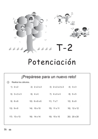 16 &
¡Prepárese para un nuevo reto!
Realice los cálculos.
1) 2 x 2 2) 2 x 2 x 2 3) 2 x 2 x 2 x 2 4) 3 x 3
5) 3 x 3 x 3 6) 4 x 4 7) 4 x 4 x 4 8) 5 x 5
1
9) 6 x 6 10) 6 x 6 x 6 11) 7 x 7 12) 8 x 8
13) 9 x 9 14) 10 x 10 15) 11 x 11 16) 12 x 12
17) 13 x 13 18) 14 x 14 19) 15 x 15 20) 20 x 20
Potenciación
T-2
 