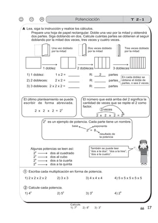 T 2-1Potenciación
17/
2 dos al cuadrado
2 dos al cubo
2 dos a la cuarta
2
3
4
2 dos a la quinta
5
Escriba cada multiplicación en forma de potencia.
1) 2 x 2 x 2 x 2
Prepare una hoja de papel rectangular. Doble una vez por la mitad y obtendrá
dos partes. Siga doblando en dos. Calcule cuántas partes se obtienen al seguir
doblando por la mitad dos veces, tres veces y cuatro veces.
El último planteamiento se puede
escribir de forma abreviada.
2 x 2 x 2 = 2
3
2 es un ejemplo de potencia. Cada parte tiene un nombre.
3
2 = 8
3
exponentebase
resultado de
la potencia
2) 3 x 3 3) 4 x 4 x 4 4) 5 x 5 x 5 x 5 x 5
1) 42
2) 5
3
3) 3
4
4) 2
5
Calcule cada potencia.
Lea, siga la instrucción y realice los cálculos.
1 doblez 2 dobleces 3 dobleces
2 x 2 x 2 = 2
3
3 veces
El número que está arriba del 2 significa la
cantidad de veces que se repite el 2 como
factor.
También se puede leer
“dos a la dos”, “dos a la tres”,
“dos a la cuatro”.
Una vez doblado
por la mitad
Dos veces doblado
por la mitad
Tres veces doblado
por la mitad
Algunas potencias se leen así:
1
2
A
1) 1 doblez: 1 x 2 = R: partes
2) 2 dobleces: 2 x 2 = R: partes
3) 3 dobleces: 2 x 2 x 2 = R: partes
2
En cada doblez se
obtiene el doble de
partes, o sea 2 veces.
sszz
sszz
sszz
ss
ss
ss
ss
zz
zz
zz
zz
gg
gg
ss
ss
ss
ss
zz
zz
zz
zz
gg
gg
Calcule.
1) 7 2) 8 3) 3
2 2 3
 