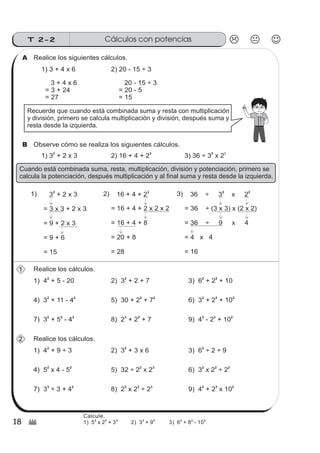 18
Cálculos con potenciasT 2-2
(
Realice los siguientes cálculos.A
1) 3 + 4 x 6 2) 20 - 15 ÷ 3
3 + 4 x 6
= 3 + 24
= 27
20 - 15 ÷ 3
= 20 - 5
= 15
Recuerde que cuando está combinada suma y resta con multiplicación
y división, primero se calcula multiplicación y división, después suma y
resta desde la izquierda.
Observe cómo se realiza los siguientes cálculos.B
1) 3 + 2 x 3
2
2) 16 + 4 + 2
3
3) 36 ÷ 3 x 2
2 2
Cuando está combinada suma, resta, multiplicación, división y potenciación, primero se
calcula la potenciación, después multiplicación y al final suma y resta desde la izquierda.
36 ÷ 3 x 2
= 36 ÷ (3 x 3) x (2 x 2)
= 36 ÷ 9 x 4
= 4 x 4
= 16
2 2
3 + 2 x 3
= 3 x 3 + 2 x 3
= 9 + 2 x 3
= 9 + 6
= 15
2
1) 4 + 5 - 20
2
1
1) 16 + 4 + 2
= 16 + 4 + 2 x 2 x 2
= 16 + 4 + 8
= 20 + 8
= 28
3
2) 3)
Realice los cálculos.
2) 3 + 2 + 72
3) 6 + 2 + 10
2 2
4) 3 + 11 - 4
2 2
5) 30 + 2 + 7
2 2
6) 3 + 2 + 10
2 2 2
7) 3 + 5 - 4
2 2 2
8) 2 + 2 + 7
3 2
9) 4 - 2 + 10
2 3 2
1) 4 + 9 ÷ 3
2
2 Realice los cálculos.
2) 3 + 3 x 62
3) 6 ÷ 2 ÷ 9
2
4) 5 x 4 - 5
2 2
5) 32 ÷ 2 x 2
2 3
6) 3 x 2 ÷ 2
2 2 2
7) 3 ÷ 3 + 4
3 2
8) 2 x 2 ÷ 2
3 2 3
9) 4 + 2 x 10
2 3 2
Calcule.
1) 5 x 2 + 3 2) 3 + 9 3) 6 + 8 - 10
2 2 2 2 2 2 2 2
 