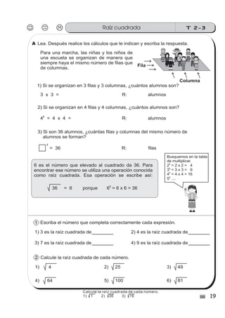 T 2-3Raíz cuadrada
19)
Lea. Después realice los cálculos que le indican y escriba la respuesta.
Escriba el número que completa correctamente cada expresión.
1) 3 es la raíz cuadrada de
Calcule la raíz cuadrada de cada número.
2) 4 es la raíz cuadrada de
Para una marcha, las niñas y los niños de
una escuela se organizan de manera que
siempre haya el mismo número de filas que
de columnas.
z
ss
ss
ss
zz
zz
zz
zz
gg
gg
ss
ss
ss
zz
zz
zz
zz
gg
gg
ss
ss
ss
zz
zz
zz
zz
gg
gg
ss
ss
s
zz
zz
zz
gg
gg
ss
ss
ss
zz
zz
zz
zz
gg
gg
ss
ss
ss
zz
zz
zz
zz
gg
gg
ss
ss
ss
zz
zz
zz
zz
gg
gg
ss
zz
gg
gg
ss
ss
ss
zz
zz
zz
gg
gg
ss
ss
ss
zz
zz
zz
zz
gg
gg
ss
sszz
zz
gg
gg
ss
ss
ss
zz
zz
zz
zz
gg
gg
ss
ss
ss
zz
zz
zz
zz
gg
gg
ss
zz
zz
gg
gg
ss
ss
ss
zz
zz
zz
gg
gg
ss
ss
ss
zz
zz
zz
zz
gg
gg
ss
zz
zz
gg
gg
ss
ss
ss
zz
zz
zz
gg
gg
ss
ss
ss
zz
zz
zz
zz
gg
gg
zz
gg
gg
ss
ss
ss
ss
zz
zz
zz
zz
gg
gg
ss
ss
ss
ss
zz
zz
zz
zz
gg
gg
Columna
Fila
2) Si se organizan en 4 filas y 4 columnas, ¿cuántos alumnos son?
3) Si son 36 alumnos, ¿cuántas filas y columnas del mismo número de
alumnos se forman?
1) Si se organizan en 3 filas y 3 columnas, ¿cuántos alumnos son?
3 x 3 = R: alumnos
4 = 4 x 4 =
2
R: alumnos
= 36 R:
2
3) 7 es la raíz cuadrada de 4) 9 es la raíz cuadrada de
1) 4 2) 25
4) 64 5) 100
ss
ss
ss
ss
zz
zz
zz
zz
gg
gg
ss
ss
ss
ss
zz
zz
zz
zz
gg
gg
Busquemos en la tabla
de multiplicar.
2 = 2 x 2 = 4
3 = 3 x 3 = 9
4 = 4 x 4 = 16
5 ....
2
2
2
2
3) 49
6) 81
6 es el número que elevado al cuadrado da 36. Para
encontrar ese número se utiliza una operación conocida
como raíz cuadrada. Esa operación se escribe así:
36 = 6 porque 6 = 6 x 6 = 36
2
filas
A
1
2
Calcule la raíz cuadrada de cada número.
1) 1 2) 36 3) 16
 