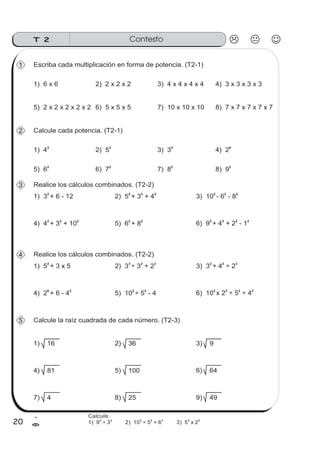ContestoT 2
20
1
=
5) 2 x 2 x 2 x 2 x 2
1 Escriba cada multiplicación en forma de potencia. (T2-1)
6) 5 x 5 x 5 7) 10 x 10 x 10 8) 7 x 7 x 7 x 7 x 7
1) 6 x 6 2) 2 x 2 x 2 3) 4 x 4 x 4 x 4 4) 3 x 3 x 3 x 3
5) 6
2
2 Calcule cada potencia. (T2-1)
6) 72
7) 8
2
8) 9
2
1) 4
3
2) 5
2
3) 3
4
4) 2
6
4) 4 + 3 + 10
2 2 2
3 Realice los cálculos combinados. (T2-2)
5) 6 + 82 2
6) 9 + 4 + 2 - 1
2 2 2 2
1) 3 + 6 - 12
2
2) 5 + 3 + 4
2 2 2
3) 10 - 6 - 8
2 2 2
4) 2 + 6 - 4
6 2
4 Realice los cálculos combinados. (T2-2)
5) 10 ÷ 5 - 42 2
6) 10 x 2 ÷ 5 ÷ 4
2 2 2 2
1) 5 + 3 x 5
2
2) 3 ÷ 3 + 2
3 2 3
3) 3 + 4 ÷ 2
2 2 3
4) 81
5 Calcule la raíz cuadrada de cada número. (T2-3)
5) 100 6) 64
1) 16 2) 36 3) 92) 36
7) 4 8) 25 9) 49
Calcule.
1) 9 ÷ 3 2) 10 ÷ 5 + 6 3) 5 x 2
2 2 2 2 2 2 2
 