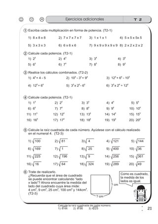 T 2Ejercicios adicionales
21
1
1
Escriba cada multiplicación en forma de potencia. (T2-1)1
5) 3 x 3 x 3 6) 6 x 6 x 6 7) 9 x 9 x 9 x 9 x 9 8) 2 x 2 x 2 x 2
1) 8 x 8 x 8 2) 7 x 7 x 7 x 7 3) 1 x 1 x 1 4) 5 x 5 x 5x 5
Calcule cada potencia. (T2-1)2
5) 6
3
6) 7
3
7) 8
3
8) 9
3
1) 2
3
2) 4
3
3) 3
4
4) 3
6
Calcule cada potencia. (T2-1)4
6) 6
2
7) 7
2
8) 8
2
9) 9
2
1) 1
2
2) 2
2
3) 3
2
4) 4
2
11) 11
2
12) 12
2
13) 13
2
14) 14
2
10) 10
2
5) 5
2
15) 15
2
16) 16
2
17) 17
2
18) 18
2
19) 19
2
20) 20
2
Calcule la raíz cuadrada de cada número. Ayúdese con el cálculo realizado
en el numeral 4. (T2-3)
5
6) 169 7) 1 8) 25 9) 400
1) 100 2) 81 3) 4 4) 121
11) 225 12) 196 13) 9 14) 256
10) 36
5) 144
15) 361
16) 16 17) 64 18) 324 19) 289 20) 49
Trate de realizarlo.
¿Recuerda que el área de cuadrado
se puede encontrar calculando “lado
x lado”? Ahora encuentre la medida del
lado del cuadrado cuya área mide:
4 cm , 9 cm , 25 cm , 100 cm y 144cm .
(T2-3)
2 2 2 2 2
6
? cm
? cm
Como es cuadrado,
la medida de los
lados es igual.
Realice los cálculos combinados. (T2-2)3
4) 12 ÷ 6
2 2
5) 3 x 2 - 6
2 2 2
6) 3 x 2 ÷ 12
2 4 2
1) 4 + 4 - 5
2
2) 10 - 3 + 9
2 2 2
3) 12 + 6 - 10
2 2 2
Calcule la raíz cuadrada de cada número.
1) 144 2) 196 3) 225
 