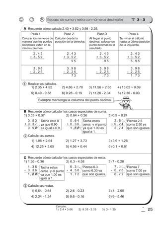 T 3-3Repaso de suma y resta con números decimales
25
1
5
Recuerde cómo calcula 2.43 + 3.52 y 3.98 - 2.25.
Paso 1
Colocar los números de
manera que los puntos
decimales estén en la
misma columna.
Calcular desde la
posición de la derecha.
Al llegar al punto
decimal, colocar un
punto decimal en el
resultado.
Terminar el cálculo
hasta la última posición
de la izquierda.
Paso 2 Paso 3 Paso 4
2 . 4 3
3 . 5 2+
3 . 9 8
2 . 2 5-
2 . 4 3
3 . 5 2+
3 . 9 8
2 . 2 5-
9 5
7 3
2 . 4 3
3 . 5 2+
3 . 9 8
2 . 2 5-
. 9 5
. 7 3
2 . 4 3
3 . 5 2+
3 . 9 8
2 . 2 5-
5 . 9 5
1 . 7 3
Realice los cálculos.
1) 2.35 + 4.52 2) 4.86 + 2.78 3) 11.56 + 2.65 4) 13.02 + 0.09
5) 0.49 - 0.38 6) 0.28 - 0.19 7) 11.26 - 2.34 8) 12.36 - 0.03
Siempre mantenga la columna del punto decimal.
Recuerde cómo calcular los casos especiales de suma.
0 . 5 3
0 . 3 7+
0 . 9 0
0 . 6 4
0 . 3 6+
1 . 0 0
2 . 5 0
0 . 2 4+
2 . 7 4
1) 0.53 + 0.37 2) 0.64 + 0.36 3) 0.5 + 0.24
Tacha este 0
ya que 0.90
es igual a 0.9.
Tacha estos
ceros y el punto
ya que 1.00 es
igual a 1.
Piensa 2.5
como 2.50 ya
que son iguales.
Calcule las sumas.
1) 1.06 + 2.64 2) 1.27 + 3.73 3) 3.6 + 1.26
4) 12.25 + 3.65 5) 4.56 + 0.44 6) 0.1 + 0.81
Recuerde cómo calcular los casos especiales de resta.
1 . 3 6
0 . 3 6-
1 . 0 0
6 . 3 0
4 . 5 8-
1 . 7 2
7 . 0 0
0 . 2 8-
6 . 7 2
1) 1.36 - 0.36 2) 6.3 - 4.58 3) 7 - 0.28
Piensa 7
como 7.00 ya
que son iguales.
Tacha estos
ceros y el punto
ya que 1.00 es
igual a 1.
Piensa 6.3
como 6.30 ya
que son iguales.
Calcule las restas.
1) 5.64 - 0.64 2) 2.6 - 0.23 3) 8 - 2.65
4) 2.34 - 1.34 5) 0.6 - 0.16 6) 9 - 5.46
A
B
C
1
2
3
Calcule.
1) 2.4 + 3.66 2) 6.35 - 2.35 3) 3 - 1.25
 