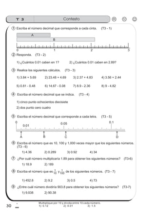 T 3 Contesto
30
1
0
Responda. (T3 - 2)
Realice los siguientes cálculos. (T3 - 3)
Escriba el número decimal que se indica. (T3 - 4)
Escriba el número decimal que corresponde a cada letra. (T3 - 5)
Escriba el número que es 10, 100 y 1,000 veces mayor que los siguientes números.
(T3 - 6)
¿Por cuál número multiplicaría 1.89 para obtener los siguientes números? (T3-6)
1) 4.36
2
Escriba el número decimal que corresponde a cada cinta. (T3 - 1)1
1) ¿Cuántos 0.01 caben en 1?
3
4
5
6
7
2) ¿Cuántos 0.01 caben en 2.89?
1) 3.84 + 5.69 2) 23.48 + 4.69 3) 2.37 + 4.83 4) 3.56 + 2.44
5) 0.81 - 0.48 6) 14.67 - 0.08 7) 8.9 - 2.36 8) 9 - 4.82
1) cinco punto ochocientos diecisiete
2) dos punto cero cuatro
0 0.05 0.1
A B C D
0.01
2) 0.289 3) 0.92 4) 34
1) 18.9 2) 189
Escriba el número que es y de los siguientes números. (T3 - 7)
¿Entre cuál número dividiría 903.8 para obtener los siguientes números? (T3-7)
1) 452.8
8
9
2) 9.2 3) 0.5 4) 73
1) 9.038 2) 90.38
1
10
1
100
0 1 2 3
A
B
Multiplique por 10 y divida entre 10 cada número.
1) 0.12 2) 0.01 3) 1.5
 