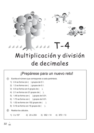 32
1
20
¡Prepárese para un nuevo reto!
Escriba el número que corresponde a cada paréntesis.
Realice los cálculos.
1) 3 x 157 2) 24 x 253 3) 952 ÷ 14 4) 870 ÷ 13
1
2
1) 2.4 se forma con ( ) grupos de 0.1.
2) 1.3 se forma con ( ) grupos de 0.1.
3) 0.5 se forma con 5 grupos de ( ).
4) 2.1 se forma con 21 grupos de ( ).
5) 1.48 se forma con ( ) grupos de 0.01.
6) 1.73 se forma con ( ) grupos de 0.01.
7) 1.52 se forma con 152 grupos de ( ).
8) 0.16 se forma con 16 grupos de ( ).
Multiplicación y división
de decimales
T-4
 