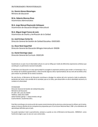 Guatemala es un país rico en diversidad cultural, la cual se refleja por medio de diferentes expresiones artísticas que
constituyen un patrimonio nacional invaluable.
El Ministerio de Educación en esta oportunidad ha escogido la expresión pictórica para rendir un homenaje a las y
los artistas de la plástica guatemalteca, seleccionando algunas obras representativas de esa rama de las bellas artes
para realzar las portadas de los textos escolares.
De esta forma, el Ministerio de Educación contribuye a divulgar los valores del arte nacional a toda la población,
partiendo del sector más sensible de la sociedad, que es la niñez, para desarrollar en ella la identidad nacional y la
unidad en la diversidad.
© DIGECADE
Dirección General de Gestión de Calidad Educativa
Ministerio de Educación
6ª calle 1-87, zona 10, 01010
Teléfono: (502) 2411-9595
www.mineduc.gob.gt / www.mineduc.edu.gt
Cuarta Edición, Guatemala 2011.
Este libro contribuye a la construcción de nuevos conocimientos de los alumnos y alumnas que lo utilizan; por lo tanto,
apoya el alcance efectivo de las competencias propuestas por el Currículum Nacional Base -CNB- y los estándares de
aprendizaje definidos para el país.
Se puede reproducir total o parcialmente, siempre y cuando se cite al Ministerio de Educación, -MINEDUC- como
fuente de origen y que no sea con usos comerciales.
Autoridades Ministeriales
Lic. Dennis Alonzo Mazariegos
Ministro de Educación
M.Sc. Roberto Monroy Rivas
Viceministro Administrativo
M.A. Jorge Manuel Raymundo Velásquez
Viceministro de Educación Bilingüe Intercultural
M.A. Miguel Angel Franco de León
Viceministro de Diseño y Verificación de la Calidad
Lic. José Enrique Cortez Sic
Dirección General de Gestión de Calidad Educativa -DIGECADE-
Lic. Oscar René Saquil Bol
Dirección General de Educación Bilingüe Intercultural -DIGEBI-
Lic. Daniel Domingo López
Dirección General de Currículo -DIGECUR-
 