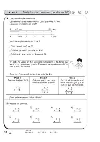 34
Multiplicación de entero por decimal (2)T 4-2
1
$
Realice los cálculos.
Lea y escriba planteamiento.
David corre 5 días de la semana. Cada día corre 4.3 km.
¿Cuántos km recorre en total?
Colocar 5 debajo de 3. Calcular como se hace
con los números enteros.
Escribir el punto decimal
en el mismo lugar que el
número que se multiplica.
2 1 5
4 . 3
x 5
4 . 3
x 5
4 . 3
x 5
Aprenda cómo se calcula verticalmente 5 x 4.3.
2 1 . 5
¿Cuántas veces 0.1 km cabe en 4.3?
3 . 2
x 6
3 . 8
x 3
2 . 4
x 4
5 . 2
x 2
6 . 1
x 6
7 . 5
x 3
8 . 2
x 6
9 . 2
x 3
1) 2) 3) 4)
5) 6) 7) 8)
0
0
4.3 km
1 día 2 3 4 (día)
? (km)
5
Paso 1 Paso 2 Paso 3
Verifique el planteamiento: 5 x 4.3
¿Cómo se calcula 5 x 4.3?
¿Cuántos 0.1 km caben en 5 veces 4.3?
0.1 cabe 43 veces en 4.3. Si quiero multiplicar 5 x 43, tengo que
hacerlo con un número grande. Entonces, me ayudo aprendiendo
con el cálculo vertical.
A
1
¿Cuál es la respuesta del problema?
Calcule.
1) 4 x 6.3 2) 3 x 2.4 3) 5 x 2.1
 