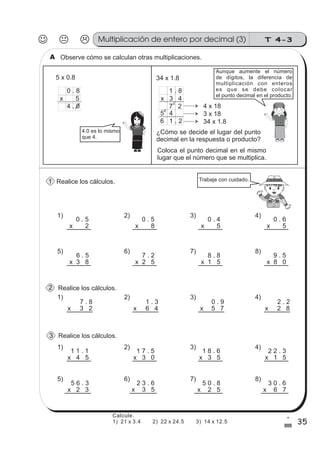 T 4-3Multiplicación de entero por decimal (3)
35
1
%
Observe cómo se calculan otras multiplicaciones.
Realice los cálculos.
Realice los cálculos.
5 x 0.8 34 x 1.8
4 x 18
3 x 18
34 x 1.8
4.0 es lo mismo
que 4.
¿Cómo se decide el lugar del punto
decimal en la respuesta o producto?
1 8.
x 3 4
7 2
5 4
6 1 2.
3
2
0 8.
x 5
4 0.
Coloca el punto decimal en el mismo
lugar que el número que se multiplica.
0 . 5
x 2
0 . 4
x 5
0 . 5
x 8
0 . 6
x 5
6 . 5
x 3 8
7 . 2
x 2 5
8 . 8
x 1 5
9 . 5
x 8 0
7 . 8
x 3 2
1 . 3
x 6 4
0 . 9
x 5 7
2 . 2
x 2 8
Aunque aumente el número
de dígitos, la diferencia de
multiplicación con enteros
es que se debe colocar
el punto decimal en el producto.
Trabaje con cuidado.
1) 2) 3) 4)
5) 6) 7) 8)
1) 2) 3) 4)
sszz
sszz
sszz
ss
ss
ss
ss
zz
zz
zz
zz
gg
gg
ss
ss
ss
ss
zz
zz
zz
zz
gg
gg
Realice los cálculos.
1 1 . 1
x 4 5
1 8 . 6
x 3 5
1 7 . 5
x 3 0
2 2 . 3
x 1 5
5 6 . 3
x 2 3
2 3 . 6
x 3 5
5 0 . 8
x 2 5
3 0 . 6
x 6 7
1) 2) 3) 4)
5) 6) 7) 8)
A
1
2
3
Calcule.
1) 21 x 3.4 2) 22 x 24.5 3) 14 x 12.5
 