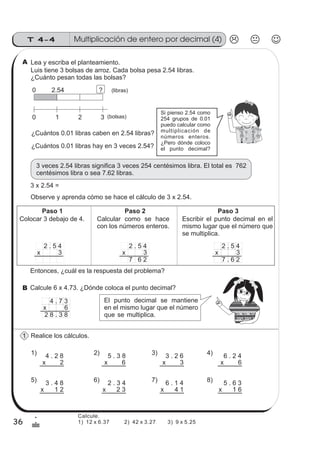Multiplicación de entero por decimal (4)T 4-4
36
1
&
Lea y escriba el planteamiento.
Luis tiene 3 bolsas de arroz. Cada bolsa pesa 2.54 libras.
¿Cuánto pesan todas las bolsas?
¿Cuántos 0.01 libras hay en 3 veces 2.54?
3 veces 2.54 libras significa 3 veces 254 centésimos libra. El total es 762
centésimos libra o sea 7.62 libras.
Observe y aprenda cómo se hace el cálculo de 3 x 2.54.
0 2.54
0 1
? (libras)
2 3 (bolsas)
Si pienso 2.54 como
254 grupos de 0.01
puedo calcular como
multiplicación de
números enteros.
¿Pero dónde coloco
el punto decimal?
3 x 2.54 =
Calcule 6 x 4.73. ¿Dónde coloca el punto decimal?
Realice los cálculos.
4 . 2 8
x 2
5 . 3 8
x 6
3 . 2 6
x 3
6 . 2 4
x 6
1) 2) 3) 4)
¿Cuántos 0.01 libras caben en 2.54 libras?
Colocar 3 debajo de 4. Calcular como se hace
con los números enteros.
Escribir el punto decimal en el
mismo lugar que el número que
2 . 5 4
x 3
2 . 5 4
x 3
7 6 2
2 . 5 4
x 3
7 . 6 2
Paso 1 Paso 2 Paso 3
se multiplica.
El punto decimal se mantiene
en el mismo lugar que el número
que se multiplica.
4 . 7 3
x 6
2 8 . 3 8
z
ss
ss
ss
zz
zz
zz
zz
gg
gg
ss
ss
ss
zz
zz
zz
zz
gg
gg
ss
ss
s
zz
zz
zz
gg
gg
ss
ss
ss
zz
zz
zz
zz
gg
gg
ss
ss
ss
zz
zz
zz
zz
gg
gg
ss
ss
ss
zz
zz
zz
zz
gg
gg
ss
zz
gg
gg
ss
ss
ss
zz
zz
zz
gg
gg
ss
ss
ss
zz
zz
zz
zz
gg
gg
ss
sszz
zz
gg
gg
ss
ss
ss
zz
zz
zz
zz
gg
gg
ss
ss
ss
zz
zz
zz
zz
gg
gg
ss
zz
zz
gg
gg
ss
ss
ss
zz
zz
zz
gg
gg
ss
ss
ss
zz
zz
zz
zz
gg
gg
ss
zz
zz
gg
gg
ss
ss
ss
zz
zz
zz
gg
gg
ss
ss
ss
zz
zz
zz
zz
gg
gg
zz
gg
gg
ss
ss
ss
zz
zz
zz
zz
gg
gg
3 . 4 8
x 1 2
2 . 3 4
x 2 3
6 . 1 4
x 4 1
5 . 6 3
x 1 6
5) 6) 7) 8)
Entonces, ¿cuál es la respuesta del problema?
A
B
1
Calcule.
1) 12 x 6.37 2) 42 x 3.27 3) 9 x 5.25
 
