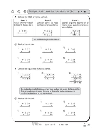 T 4-5Multiplicación de entero por decimal (5)
37
1
/
Calcule 3 x 0.025 en forma vertical.A
Pasar a forma vertical.
Colocar 3 debajo de 5.
Calcular como se hace
con los números enteros.
Escribir el punto decimal en el
mismo lugar que el número que
0 . 0 2 5
x 3
Paso 1 Paso 2 Paso 3
se multiplica.
0 . 0 2 5
x 3
0 0 7 5
0 . 0 2 5
x 3
0 . 0 7 5
No olvide multiplicar los ceros.
Realice los cálculos.
0 . 0 3 7
x 5
0 . 2 3 1
x 4
0 . 0 0 2
x 6
0 . 0 0 8
x 3 2
0 . 0 2 8
x 4 6
0 . 0 0 6
x 6
1) 2) 3)
4) 5) 6)
Calcule las siguientes multiplicaciones.B
En todas las multiplicaciones, hay que tachar los ceros de la derecha.
Primero coloque el punto decimal y, después, tache para que no
confunda dónde va el punto decimal.
Realice los cálculos.
0 . 3 3 6
x 5
5 . 2 2 5
x 4
0 . 3 2 5
x 1 8
6 . 2 0 5
x 4 8
3 . 6 5 5
x 6
0 . 6 2 5
x 2 4
1) 2) 3)
4) 5) 6)
1 . 3 2 5
x 4
1)
5 . 3 0 0
2 . 6 3 4
x 5
1 3 . 1 7 0
2)
0 . 3 3 6
x 2 5
1 6 8 0
3)
6 7 2
8 . 4 0 0
1
2
Calcule.
1) 8 x 3.325 2) 50 x 0.415 3) 15 x 0.54
 