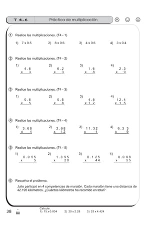 Práctica de multiplicaciónT 4-6
38
1
(
Realice las multiplicaciones. (T4 - 1)
4 . 6
x 3
0 . 0 5 5
x 5
1) 2) 3)
1)
1) 7 x 0.5 2) 8 x 0.6 3) 4 x 0.6 4) 3 x 0.4
Realice las multiplicaciones. (T4 - 2)
4)
6 . 2
x 3
1 . 6
x 8
2 . 3
x 9
0 . 6
x 5
1) 2) 3)
Realice las multiplicaciones. (T4 - 3)
4)
0 . 5
x 8
4 . 8
x 1 2
1 2 . 4
x 1 5
Realice las multiplicaciones. (T4 - 4)
3 . 6 8
x 4
1) 2 . 6 8
x 1 2
2) 1 1 . 3 2
x 4
3) 6 . 3 3
x 9
4)
Realice las multiplicaciones. (T4 - 5)
1 . 3 9 5
x 2 0
2)
0 . 1 2 5
x 4 4
3)
0 . 0 0 8
x 5 5
4)
Resuelva el problema.
Julio participó en 4 competencias de maratón. Cada maratón tiene una distancia de
42.195 kilómetros. ¿Cuántos kilómetros ha recorrido en total?
6
5
4
3
2
1
Calcule.
1) 15 x 0.004 2) 20 x 2.28 3) 25 x 4.424
 
