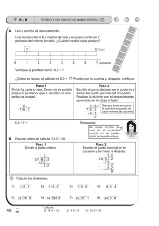 T 4-8
40
2
=
No olvide escribir el
cero en el cociente
cuando no se puede
dividir en la parte entera.
Lea y escriba el planteamiento.
Una modista tiene 6.3 metros de tela y la quiere cortar en 7
pedazos del mismo tamaño. ¿Cuánto medirá cada pedazo?
¿Cómo se realiza el cálculo de 6.3 ÷ 7? Pruebe por su cuenta y, después, verifique.
Estudie cómo se calcula 83.2 ÷ 26.
Calcule las divisiones.
6.3 ÷ 7 = Respuesta:
Dividir la parte entera. Escribir el punto decimal en el
cociente y terminar la división.
2 6 8 3 .2
3 .2
- 7 8
5 2
- 5 2
0
2 6 8 3 .2
3
- 7 8
5 2
3 2 . 7
32 76 . 8 64 358.4 53 37 . 1 24 9 . 6
6 4 . 8 7 5 . 6 8 6 . 41) 2) 3) 4)
5) 6) 7) 8)
0 1 2 3 4 5 6 7 (pedazos)
? 6.3 (m)
Dividir la parte entera. Como no es posible
porque 6 es menor que 7, escribir un cero
arriba de unidad.
Escribir el punto decimal en el cociente y
arriba del punto decimal del dividendo.
Realizar la división con el procedimiento
aprendido en la clase anterior.
7 6 . 3
0 .
7 6 . 3
0 . 9
- 6 . 3
0
Paso 1 Paso 2
Paso 1 Paso 2
Verifique el planteamiento: 6.3 ÷ 7
Siempre tome en cuenta
la posición adecuada de
cada número del cociente.
1
A
B
División de decimal entero (2)entre
Calcule.
1) 16.5 ÷ 33 2) 4.5 ÷ 9 3) 10.8 ÷ 36
 