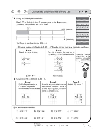 T 4-9
41
2
1
Lea y escriba el planteamiento.
Hay 5.08 m de tela típica. Si se comparte entre 4 personas,
¿cuántos metros le toca a cada una?
¿Cómo se realiza el cálculo de 5.08 ÷ 4? Pruebe por su cuenta y, después, verifique.
Estudie cómo se calcula 0.28 ÷ 7.
Calcule las divisiones.
z
ss
ss
ss
zz
zz
zz
zz
gg
gg
ss
ss
ss
zz
zz
zz
zz
gg
gg
ss
ss
s
zz
zz
zz
gg
gg
ss
ss
ss
zz
zz
zz
zz
gg
gg
ss
ss
ss
zz
zz
zz
zz
gg
gg
ss
ss
ss
zz
zz
zz
zz
gg
gg
ss
zz
gg
gg
ss
ss
ss
zz
zz
zz
gg
gg
ss
ss
ss
zz
zz
zz
zz
gg
gg
ss
sszz
zz
gg
gg
ss
ss
ss
zz
zz
zz
zz
gg
gg
ss
ss
ss
zz
zz
zz
zz
gg
gg
ss
zz
zz
gg
gg
ss
ss
ss
zz
zz
zz
gg
gg
ss
ss
ss
zz
zz
zz
zz
gg
gg
ss
zz
zz
gg
gg
ss
ss
ss
zz
zz
zz
gg
gg
ss
ss
ss
zz
zz
zz
zz
gg
gg
zz
gg
gg
ss
ss
ss
zz
zz
zz
zz
gg
gg
z
ss
ss
ss
zz
zz
zz
zz
gg
gg
ss
ss
ss
zz
zz
zz
zz
gg
gg
ss
ss
s
zz
zz
zz
gg
gg
ss
ss
ss
zz
zz
zz
zz
gg
gg
ss
ss
ss
zz
zz
zz
zz
gg
gg
ss
ss
ss
zz
zz
zz
zz
gg
gg
ss
zz
gg
gg
ss
ss
ss
zz
zz
zz
gg
gg
ss
ss
ss
zz
zz
zz
zz
gg
gg
ss
sszz
zz
gg
gg
ss
ss
ss
zz
zz
zz
zz
gg
gg
ss
ss
ss
zz
zz
zz
zz
gg
gg
ss
zz
zz
gg
gg
ss
ss
ss
zz
zz
zz
gg
gg
ss
ss
ss
zz
zz
zz
zz
gg
gg
ss
zz
zz
gg
gg
ss
ss
ss
zz
zz
zz
gg
gg
ss
ss
ss
zz
zz
zz
zz
gg
gg
zz
gg
gg
ss
ss
ss
zz
zz
zz
zz
gg
gg
0 1 2 3 4 (personas)
5.08 (metros)?
Dividir la parte entera.
Como no se puede,
escribir cero en la unidad.
Dividir 28 entre 7.
Dividir la parte entera. Escribir el punto decimal en el
cociente y continuar la división.
4 5 . 0 8
1
- 4
1
4 5 . 0 8
1
1
4 5 . 0 8
1
- 4
1
4 5 . 0 8
1 . 2 7
1 0
- 8
2 8
- 2 8
0
5.08 4÷ = Respuesta:
7 0 . 2 8
0 .
7 0 . 2 8
0 . 0
7 0 . 2 8
0 . 0 4
2 8
0
6 1 . 2 6 7 4 . 0 6 5 6.835 27 88.02
6 0 . 5 4 9 0 . 8 1 8 0.504 7 0.658
z
ss
ss
ss
zz
zz
zz
zz
gg
gg
ss
ss
ss
zz
zz
zz
zz
gg
gg
ss
ss
s
zz
zz
zz
gg
gg
ss
ss
ss
zz
zz
zz
zz
gg
gg
ss
ss
ss
zz
zz
zz
zz
gg
gg
ss
ss
ss
zz
zz
zz
zz
gg
gg
ss
zz
gg
gg
ss
ss
ss
zz
zz
zz
gg
gg
ss
ss
ss
zz
zz
zz
zz
gg
gg
ss
sszz
zz
gg
gg
ss
ss
ss
zz
zz
zz
zz
gg
gg
ss
ss
ss
zz
zz
zz
zz
gg
gg
ss
zz
zz
gg
gg
ss
ss
ss
zz
zz
zz
gg
gg
ss
ss
ss
zz
zz
zz
zz
gg
gg
ss
zz
zz
gg
gg
ss
ss
ss
zz
zz
zz
gg
gg
ss
ss
ss
zz
zz
zz
zz
gg
gg
zz
gg
gg
ss
ss
ss
zz
zz
zz
zz
gg
gg
1) 2) 3) 4)
5) 6) 7) 8)
Paso 1 Paso 2
Paso 1
Escribir el punto decimal en
el cociente. Dividir 2 entre 7.
Como no se puede, escribir
cero en el cociente.
Paso 2 Paso 3
Verifique el planteamiento: 5.08 ÷ 4
Siempre preste
a t e n c i ó n a l a
posición adecuada
d e l c o c i e n t e .
A
B
1
División de decimal entero (3)entre
Calcule.
1) 0.49 ÷ 7 2) 1.25 ÷ 5 3) 0.012 ÷ 6
 