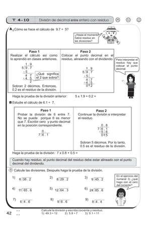 T 4-10
42
2
2
¿Cómo se hace el cálculo de 9.7 ÷ 5?
Haga la prueba de la división anterior: 5 x 1.9 + 0.2 =
Estudie el cálculo de 6.1 ÷ 7.
Calcule las divisiones. Después haga la prueba de la división.
Realizar el cálculo así como
lo aprendió en clases anteriores.
¿Qué significa
el 2 que sobra?
¿Hasta el momento
había residuo en
las divisiones?
5 9 . 7
1 . 9
- 5
4 7
4 5
2
5 9 . 7
1 . 9
- 5
4 7
4 5
0 . 2
11 65 . 6 12 64 . 3 24 85 . 6
6 38 . 2 8 29 . 2 9 45 . 2
6 4 . 6 9 6 . 6 8 4 . 4
En el ejercicio del
numeral 3) ¿qué
hago con el cero
1) 2) 3)
4) 5) 6)
7) 8) 9)
Haga la prueba de la división: 7 x 0.8 + 0.5 =
Paso 1 Paso 2
Para interpretar el
residuo hay que
colocar el punto
decimal.
del cociente?
Probar la división de 6 entre 7.
No se puede porque 6 es menor
que 7. Escribir cero y punto decimal
Paso 2
Continuar la división e interpretar
el residuo.
7 6 . 1
0 .
7 6 . 1
0 . 8
5 6
0 . 5
Sobran 5 décimos. Por lo tanto,
0.5 es el residuo de la división.
Paso 1
en la posición correspondiente.
Sobran 2 décimos. Entonces,
0.2 es el residuo de la división.
Colocar el punto decimal en el
residuo, alineando con el dividendo.
A
B
1
División de decimal entero con residuoentre
Calcule la división y escriba cociente y residuo.
1) 49.3 ÷ 12 2) 5.8 ÷ 7 3) 5.1 ÷ 11
Cuando hay residuo, el punto decimal del residuo debe estar alineado con el punto
decimal del dividendo.
-
-
-
 