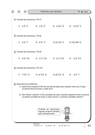 T 4-11Práctica de división
43
2
3
Calcule las divisiones. (T4-7)
5 5 . 5 3 6 . 6 4 6 4 . 8 6 9 8 . 41) 2) 3) 4)
1
Calcule las divisiones. (T4-8)
9 8 . 1 8 6 . 4 23 4 8 . 3 128 281 .61) 2) 3) 4)
2
Calcule las divisiones. (T4-9)
5 6 . 5 5 3 3 . 0 6 6 3 . 0 6 9 0 . 6 31) 2) 3) 4)
3
Calcule las divisiones. (T4-10)
7 5 2 . 3 12 3 8 . 6 26 6 4 . 8 6 4 . 11) 2) 3) 4)
4
Resuelva los problemas.5
1) Doña Doris preparó 0.84 litro de atol de elote para repartir entre sus 3 hijos.
¿Cuántos litros le tocan a cada uno?
2) Don Héctor cosechó 12.63 quintales de maíz. Decidió repartirlo entre 6 vecinos.
¿Cuántos quintales le tocan a cada vecino? ¿Cuántos quintales sobran?
Cuando se equivoque,
regrese al tema indicado
para retroalimentar.
Calcule.
1) 58. 2 ÷ 2 2) 62.4 ÷ 12 3) 78. 39 ÷ 13
 