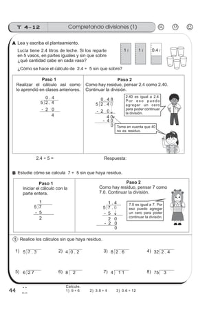 Completando divisiones (1)T 4-12
44
2
4
Lea y escriba el planteamiento.
Lucía tiene 2.4 litros de leche. Si los reparte
en 5 vasos, en partes iguales y sin que sobre
¿qué cantidad cabe en cada vaso?
¿Cómo se hace el cálculo de 2.4 ÷ 5 sin que sobre?
Estudie cómo se calcula 7 ÷ 5 sin que haya residuo.
Realice los cálculos sin que haya residuo.
Realizar el cálculo así como
lo aprendió en clases anteriores.
Paso 2
Como hay residuo, pensar 2.4 como 2.40.
Continuar la división.
5 2 . 4
0 . 4
- 2 0
4
5 2 . 4 0
0 . 4 8
- 2 0
4 0
- 4 0
0
2.40 es igual a 2.4.
P o r e s o p u e d o
agregar un cero
para poder continuar
2.4 ÷ 5 = Respuesta:
Paso 1
Iniciar el cálculo con la
parte entera.
Paso 2
Como hay residuo, pensar 7 como
7.0. Continuar la división.
5 7
1
- 5
2
- 2 0
0
7.0 es igual a 7. Por
eso puedo agregar
un cero para poder
continuar la división.
5 7 . 0
1 . 4
- 5
2 0
5 7 . 3 4 0 . 2 8 2 . 6 32 2 . 4
6 2 7 8 2 4 1 1 75 3
1) 2) 3) 4)
5) 6) 7) 8)
Tome en cuenta que 40
no es residuo.
Paso 1
la división.
1 l 1 l 0.4 l
1
A
B
Calcule.
1) 9 ÷ 6 2) 3.8 ÷ 4 3) 0.6 ÷ 12
 