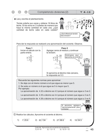 T 4-13Completando divisiones (2)
45
2
5
Lea y escriba el planteamiento.
Tomás ordeña sus vacas y obtiene 16 litros de
leche. Si los echa en 3 cubetas de manera que
haya la misma cantidad en cada una, ¿qué
cantidad de leche cabe en cada cubeta?
Para dar la respuesta se realizará una aproximación del cociente. Observe.
Realice los cálculos. Aproxime el cociente al décimo.
¿Qué diferencia tendrá
esta división?
Paso 1
Iniciar el cálculo con la
parte entera.
Paso 2
Agregar ceros al residuo y continuar
la división.
3 1 6
5
- 1 5
1
3 1 6 . 00
5 . 33
- 1 5
1 0
- 9
10
- 9
1
Deténgase aquí y
aproxime el cociente.
Si aproxima al décimo más cercano,
la respuesta es 5.3
7 25.6 83 134 27 88.6 19 54.51) 2) 3) 4)
Recuerde las siguientes normas para aproximar:
1. Se deja con el mismo número si el que sigue es menor que 5.
La aproximación de 4.32 a décimo es 4.3 porque el número que sigue a 3 es 2.
La aproximación de 4.35 a décimo es 4.4 porque el número que sigue a 3 es 5.
La aproximación de 4.38 a décimo es 4.4 porque el número que sigue a 3 es 8.
2. Se sube un número si el que sigue es 5 ó mayor que 5.
Si aproxima, agregue
“aproximadamente” para
contestar.
Por ejemplo:
A
1
Calcule. Aproxime el cociente al centésimo.
1) 6 ÷ 9 2) 1.3 ÷ 3 3) 12.5 ÷ 12
 