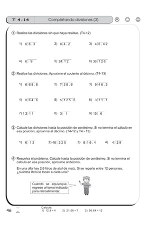 Completando divisiones (3)T 4-14
46
2
6
Realice las divisiones sin que haya residuo. (T4-12)
6 6 . 3 8 4 . 2 4 6 . 4 21) 2) 3)
1
Realice las divisiones. Aproxime el cociente al décimo. (T4-13)
6 6 8 . 6 7 3 8 . 6 9 4 6 . 31) 2) 3)
2
Calcule las divisiones hasta la posición de centésimo. Si no termina el cálculo en
esa posición, aproxime al décimo. (T4-12 y T4 - 13)
6 1 3 48 3 2 0 8 1 6 . 4 4 2 91) 2) 3) 4)
3
Resuelva el problema. Calcule hasta la posición de centésimo. Si no termina el
cálculo en esa posición, aproxime al décimo.
4
En una olla hay 2.6 litros de atol de maíz. Si se reparte entre 12 personas,
¿cuántos litros le tocan a cada una?
Cuando se equivoque,
regrese al tema indicado
para retroalimentar.
6 9 24 1 2 36 1 2 64) 5) 6)
8 6 4 . 6 5 1 2 5 . 6 3 1 1 . 14) 5) 6)
1 2 1 1 3 1 10 67) 8) 9)
Calcule.
1) 12.8 ÷ 4 2) 21.56 ÷ 7 3) 56.64 ÷ 12
 