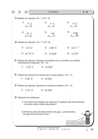 T 4Contesto
47
2
7
Realice los cálculos. (T4 - 1 a T4 - 6)
Realice los cálculos. (T4 - 7 a T4 - 9)
Realice los cálculos. Exprese el resultado con un cociente y su residuo.
Compruebe la respuesta. (T4 - 10)
Realice los cálculos de manera que no haya residuo. (T4 - 11)
Realice los cálculos. Aproxime el cociente al décimo. (T4 - 12)
Resuelva los problemas.
2) Hortencia cada día toma 4.8 litros de agua. ¿Cuántos litros
de agua toma durante 5 días?
1) 10.8 metros de celoseda se cortan en 12 pedazos del mismo tamaño.
¿Cuántos metros mide cada pedazo?
0 . 2
x 8
9 . 5
x 6
0 . 4
x 5
24 . 5
x 1 4
1) 2) 3)
4)
4 9 . 2 5 88 . 5 9 8 . 1
14 1 8 . 2
1) 2) 3)
4) 5 8.355 3 0.185) 6)
7 18 . 3 15 6.391) 2)
4 63 . 8 12 4.621) 2)
7 21 . 9 42 75.91) 2)
1.02
x 5
0.592
x 89
5) 6)
ss
ss
ss
ss
zz
zz
zz
zz
gg
gg
ss
ss
ss
ss
zz
zz
zz
zz
gg
gg
ss
ss
ss
ss
zz
zz
zz
zz
gg
gg
ss
ss
ss
ss
zz
zz
zz
zz
gg
gg
ss
ss
ss
ss
zz
zz
zz
zz
gg
gg
ss
ss
ss
ss
zz
zz
zz
zz
gg
gg
ss
ss
ss
ss
zz
zz
zz
zz
gg
gg
ss
ss
ss
ss
zz
zz
zz
zz
gg
gg
¡Ya dominé los cálculos
de números decimales!
1
2
3
4
5
6
Calcule sin que haya residuo.
1) 18.2 ÷ 4 2) 4.9 ÷ 14 3) 2.6 ÷ 8
 