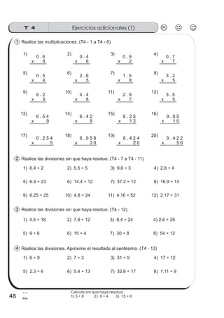 Ejercicios adicionales (1)T 4
48
2
8
Calcule sin que haya residuo.
1) 5 ÷ 8 2) 9 ÷ 4 3) 15 ÷ 6
Realice las multiplicaciones. (T4 - 1 a T4 - 6)
0 . 6
x 8
0 . 9
x 2
0 . 4
x 6
1) 2) 3)
1
0 . 7
x 7
4)
5) 6) 7) 8)
0 . 5
x 4
1 . 5
x 8
2 . 6
x 5
9) 10) 11)
3 . 2
x 5
12)
6 . 2
x 9
2 . 9
x 7
4 . 4
x 8
13) 14) 15)
3 . 5
x 5
16)
6 . 5 4
x 9
6 . 4 2
x 8
17) 18) 19) 20)
8 . 2 5
x 1 2
9 . 0 5
x 1 0
0 . 2 5 4
x 5
6 . 0 5 8
x 3 0
8 . 4 2 4
x 2 0
9 . 4 2 2
x 5 0
Realice las divisiones. Aproxime el resultado al centésimo. (T4 - 13)
1) 6.4 ÷ 2 2) 5.5 ÷ 5 3) 9.6 ÷ 3
4
4) 2.8 ÷ 4
5) 6.9 ÷ 23 6) 14.4 ÷ 12 7) 37.2 ÷ 12 8) 16.9 ÷ 13
9) 6.25 ÷ 25 10) 4.8 ÷ 24 11) 4.16 ÷ 52 12) 2.17 ÷ 31
1) 4.5 ÷ 18 2) 7.8 ÷ 12 3) 8.4 ÷ 24 4) 2.6 ÷ 25
5) 9 ÷ 6 6) 15 ÷ 4 7) 30 ÷ 8 8) 54 ÷ 12
Realice las divisiones sin que haya residuo. (T4 - 7 a T4 - 11)2
1) 6 ÷ 9 2) 7 ÷ 3 3) 31 ÷ 9 4) 17 ÷ 12
5) 2.3 ÷ 6 6) 5.4 ÷ 13 7) 32.8 ÷ 17 8) 1.11 ÷ 9
Realice las divisiones sin que haya residuo. (T4 - 12)3
 
