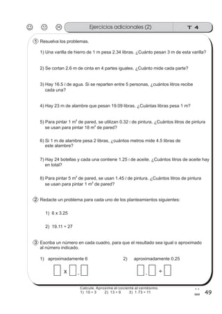 T 4Ejercicios adicionales (2)
49
2
9
Calcule. Aproxime el cociente al centésimo.
1) 10 ÷ 3 2) 13 ÷ 9 3) 1.73 ÷ 11
Resuelva los problemas.1
1) Una varilla de hierro de 1 m pesa 2.34 libras. ¿Cuánto pesan 3 m de esta varilla?
2) Se cortan 2.6 m de cinta en 4 partes iguales. ¿Cuánto mide cada parte?
3) Hay 16.5 de agua. Si se reparten entre 5 personas, ¿cuántos litros recibe
cada una?
l
4) Hay 23 m de alambre que pesan 19.09 libras. ¿Cuántas libras pesa 1 m?
5) Para pintar 1 m de pared, se utilizan 0.32 de pintura. ¿Cuántos litros de pintura
se usan para pintar 18 m de pared?
2
2
l
6) Si 1 m de alambre pesa 2 libras, ¿cuántos metros mide 4.5 libras de
este alambre?
7) Hay 24 botellas y cada una contiene 1.25 de aceite. ¿Cuántos litros de aceite hay
en total?
l
8) Para pintar 5 m de pared, se usan 1.45 de pintura. ¿Cuántos litros de pintura
se usan para pintar 1 m de pared?
2
2
l
Redacte un problema para cada uno de los planteamientos siguientes:2
1) 6 x 3.25
2) 19.11 ÷ 27
Escriba un número en cada cuadro, para que el resultado sea igual o aproximado
al número indicado.
3
1)
.x
2)
. ÷
aproximadamente 6 aproximadamente 0.25
 