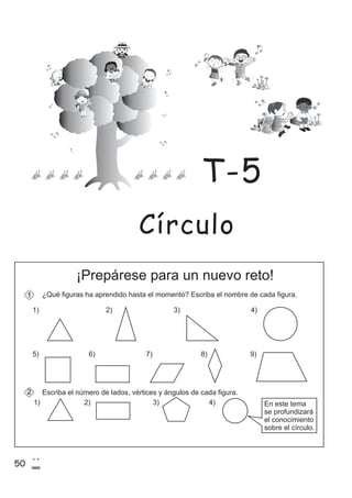 50
2
0
¡Prepárese para un nuevo reto!
¿Qué figuras ha aprendido hasta el momento? Escriba el nombre de cada figura.
Escriba el número de lados, vértices y ángulos de cada figura.
1)
1)
1
2
2) 3) 4)
5) 6) 7) 8) 9)
2) 3) 4) En este tema
se profundizará
el conocimiento
sobre el círculo.
Círculo
T-5
 